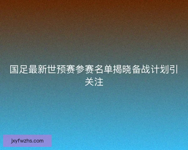 国足最新世预赛参赛名单揭晓备战计划引关注