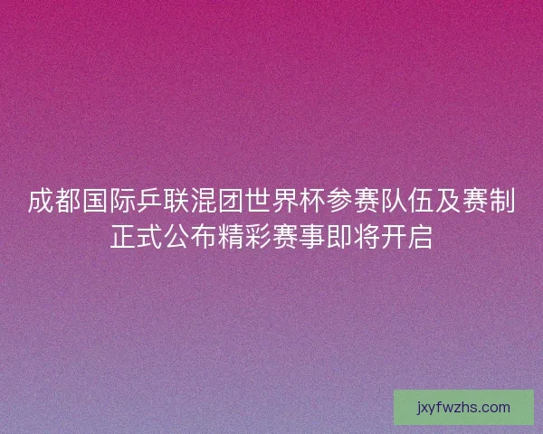 成都国际乒联混团世界杯参赛队伍及赛制正式公布精彩赛事即将开启