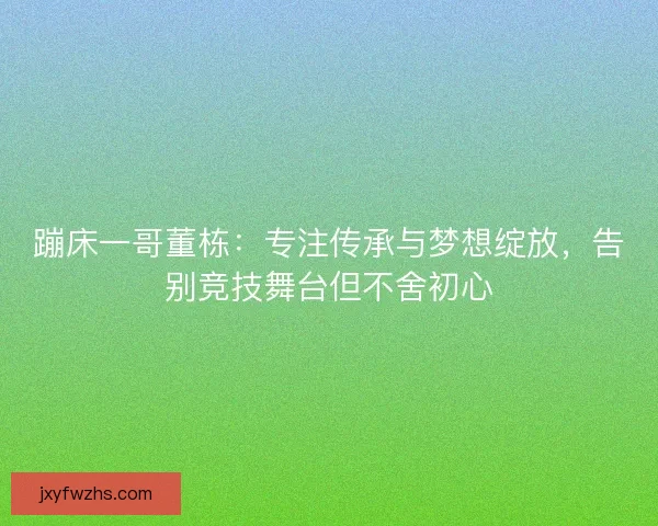 蹦床一哥董栋：专注传承与梦想绽放，告别竞技舞台但不舍初心